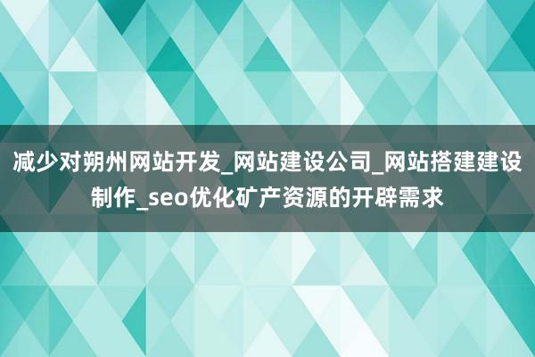 减少对朔州网站开发_网站建设公司_网站搭建建设制作_seo优化矿产资源的开辟需求