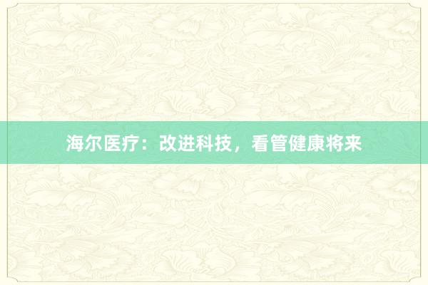 海尔医疗：改进科技，看管健康将来